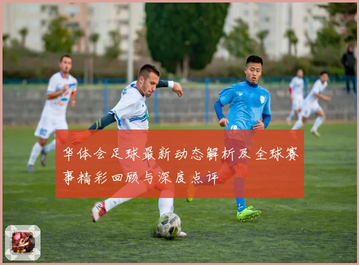 华体会足球最新动态解析及全球赛事精彩回顾与深度点评