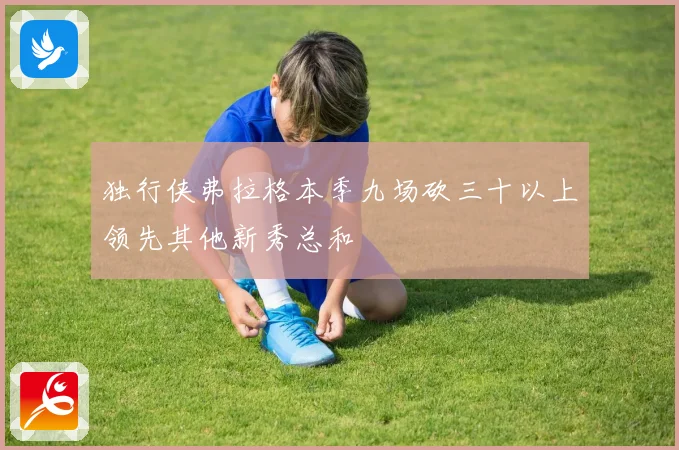 独行侠弗拉格本季九场砍三十以上领先其他新秀总和