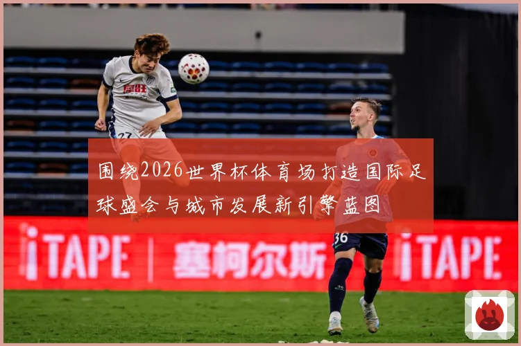 围绕2026世界杯体育场打造国际足球盛会与城市发展新引擎蓝图
