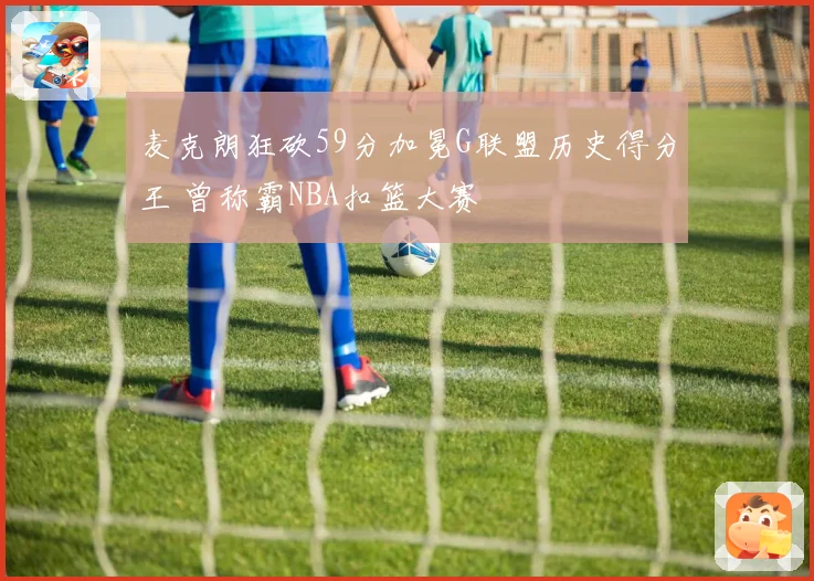 麦克朗狂砍59分加冕G联盟历史得分王 曾称霸NBA扣篮大赛