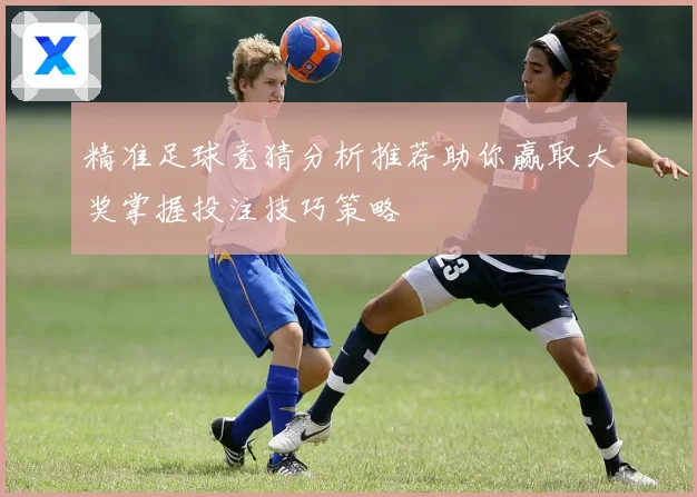 精准足球竞猜分析推荐助你赢取大奖掌握投注技巧策略