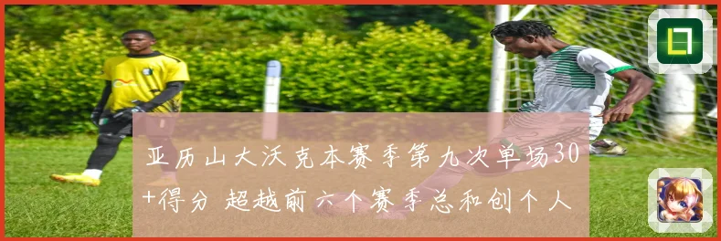 亚历山大沃克本赛季第九次单场30+得分 超越前六个赛季总和创个人新纪录