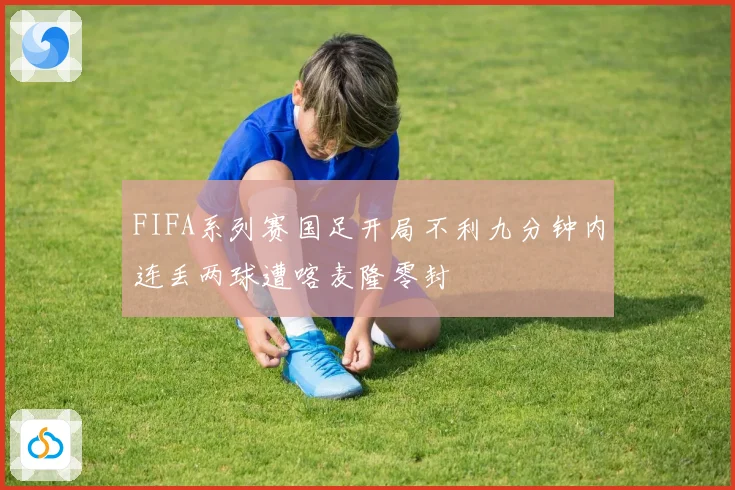 FIFA系列赛国足开局不利九分钟内连丢两球遭喀麦隆零封