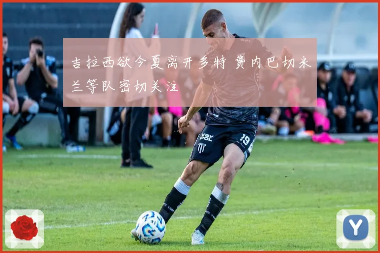 吉拉西欲今夏离开多特 费内巴切米兰等队密切关注