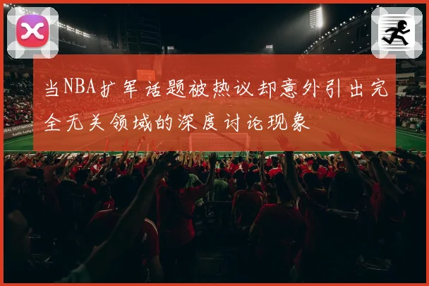 当NBA扩军话题被热议却意外引出完全无关领域的深度讨论现象