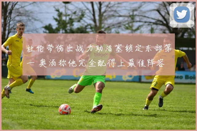 杜伦带伤出战力助活塞锁定东部第一 奥汤称他完全配得上最佳阵容