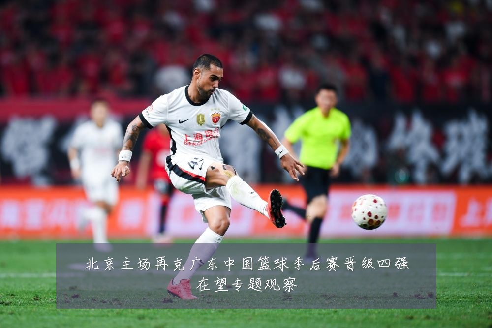 北京主场再克广东中国篮球季后赛晋级四强在望专题观察
