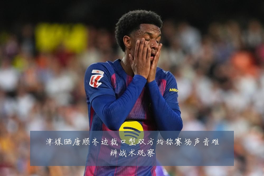 津媒晒唐顺齐边裁口型双方均称赛场声音难辨战术观察